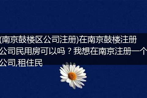 (南京鼓楼区公司注册)在南京鼓楼注册公司民用房可以吗？我想在南京注册一个公司,租住民