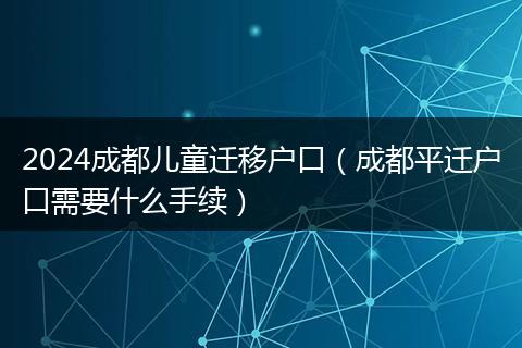 2024成都儿童迁移户口（成都平迁户口需要什么手续）