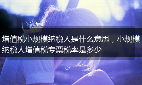增值税小规模纳税人是什么意思，小规模纳税人增值税专票税率是多少