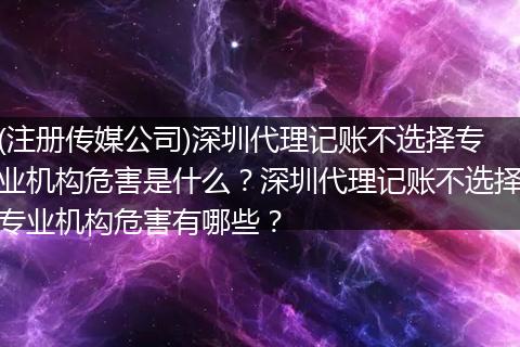 (注册传媒公司)深圳代理记账不选择专业机构危害是什么？深圳代理记账不选择专业机构危害有哪些？