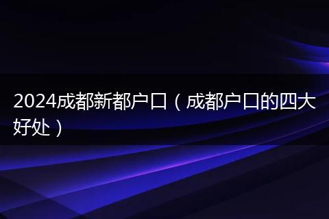 2024成都新都户口（成都户口的四大好处）
