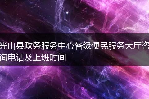 光山县政务服务中心各级便民服务大厅咨询电话及上班时间