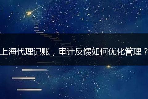 上海代理记账，审计反馈如何优化管理？