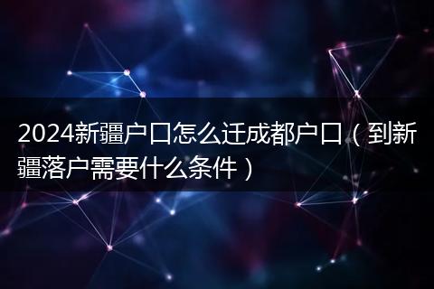2024新疆户口怎么迁成都户口(到新疆落户需要什么条件)