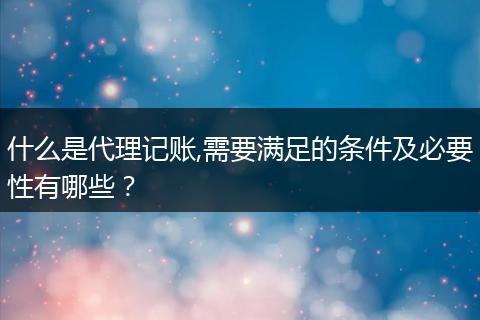 什么是代理记账,需要满足的条件及必要性有哪些？