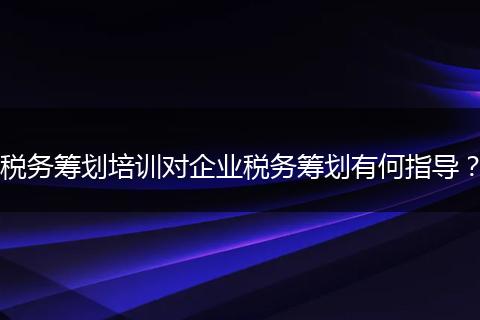 税务筹划培训对企业税务筹划有何指导？