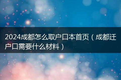 2024成都怎么取户口本首页（成都迁户口需要什么材料）