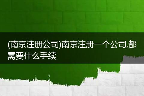 (南京注册公司)南京注册一个公司,都需要什么手续