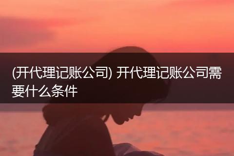 (开代理记账公司) 开代理记账公司需要什么条件