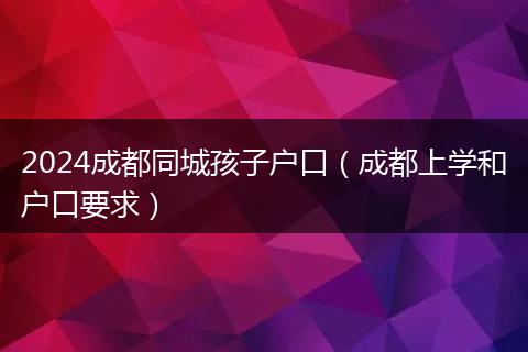 2024成都同城孩子户口(成都上学和户口要求)