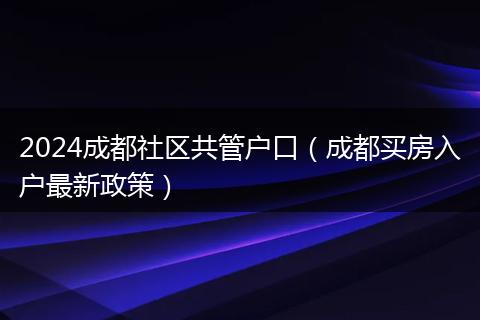 2024成都社区共管户口(成都买房入户最新政策)