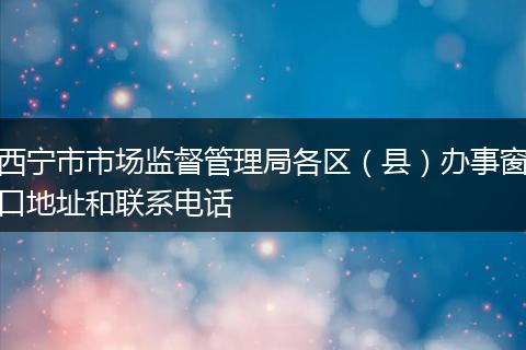 西宁市市场监督管理局各区（县）办事窗口地址和联系电话