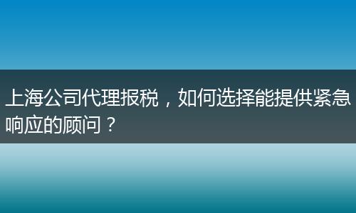 上海公司代理报税，如何选择能提供紧急响应的顾问？