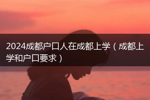 2024成都户口人在成都上学(成都上学和户口要求)