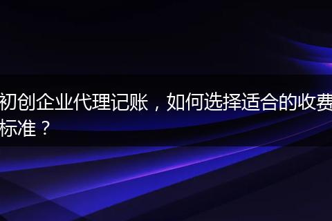 初创企业代理记账,如何选择适合的收费标准?