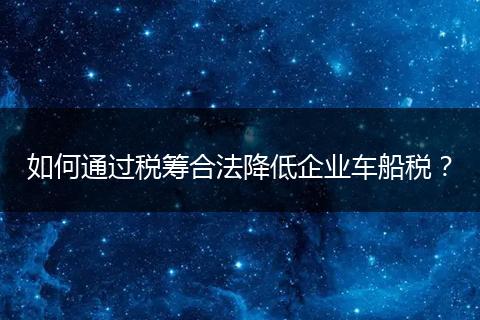 如何通过税筹合法降低企业车船税？
