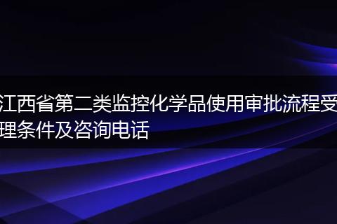 江西省第二类监控化学品使用审批流程受理条件及咨询电话