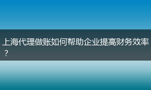上海代理做账如何帮助企业提高财务效率？