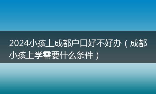 2024小孩上成都户口好不好办（成都小孩上学需要什么条件）