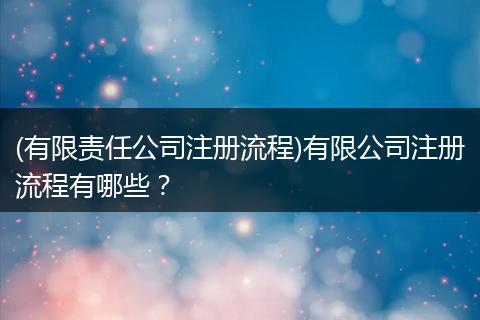 (有限责任公司注册流程)有限公司注册流程有哪些？