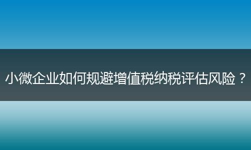 小微企业如何规避增值税纳税评估风险？