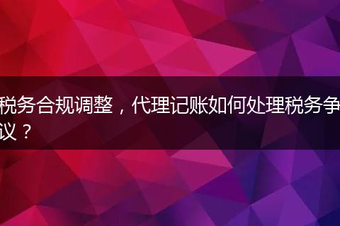 税务合规调整,代理记账如何处理税务争议?