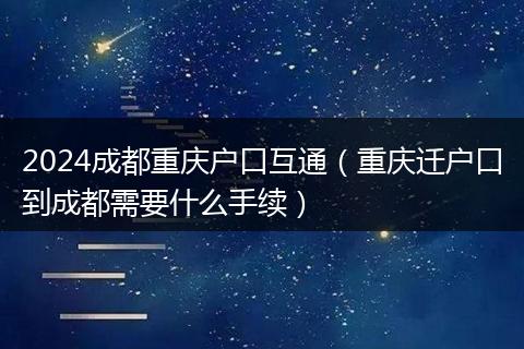 2024成都重庆户口互通（重庆迁户口到成都需要什么手续）