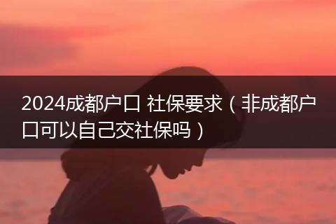 2024成都户口 社保要求（非成都户口可以自己交社保吗）
