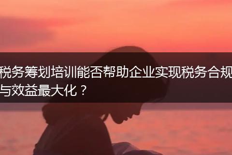 税务筹划培训能否帮助企业实现税务合规与效益最大化？