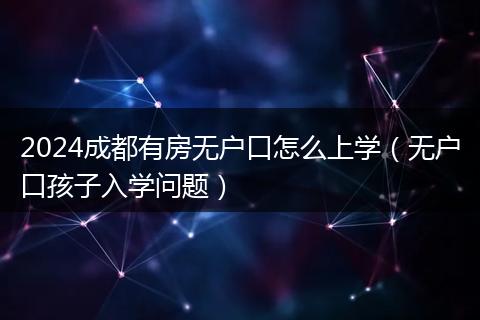2024成都有房无户口怎么上学(无户口孩子入学问题)