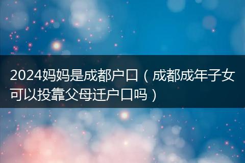2024妈妈是成都户口（成都成年子女可以投靠父母迁户口吗）