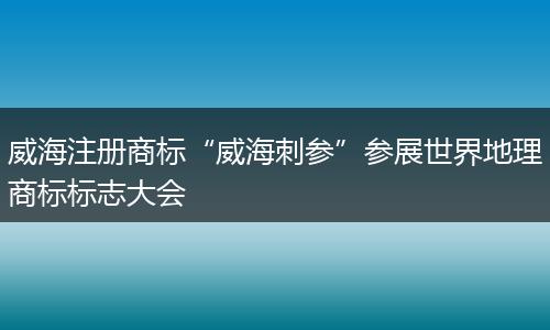 威海注册商标“威海刺参”参展世界地理商标标志大会