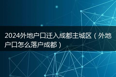 2024外地户口迁入成都主城区（外地户口怎么落户成都）