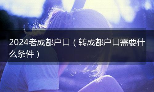 2024老成都户口（转成都户口需要什么条件）