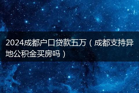 2024成都户口贷款五万（成都支持异地公积金买房吗）