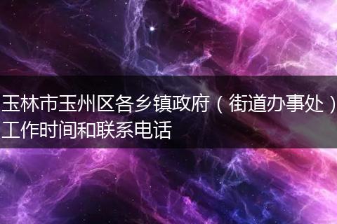 玉林市玉州区各乡镇政府（街道办事处）工作时间和联系电话