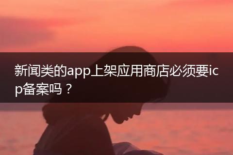 新闻类的app上架应用商店必须要icp备案吗？