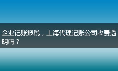 企业记账报税，上海代理记账公司收费透明吗？