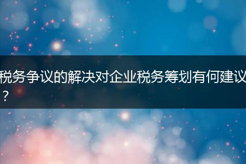 税务争议的解决对企业税务筹划有何建议？