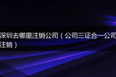 深圳去哪里注销公司（公司三证合一公司注销）