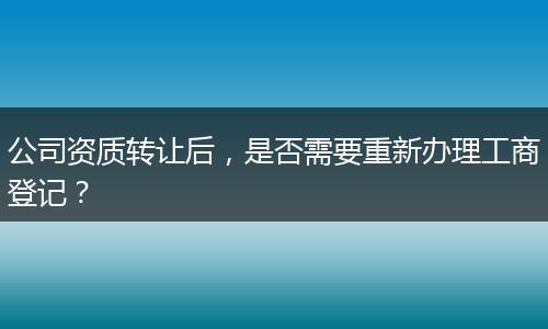公司资质转让后，是否需要重新办理工商登记？
