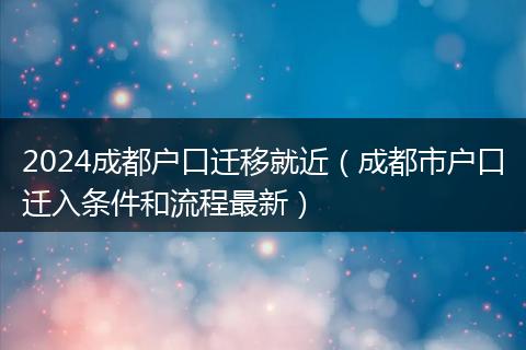2024成都户口迁移就近（成都市户口迁入条件和流程最新）