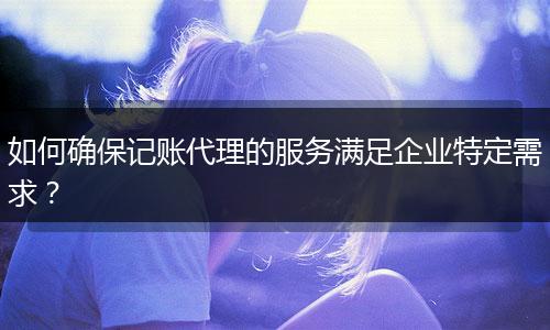 如何确保记账代理的服务满足企业特定需求？