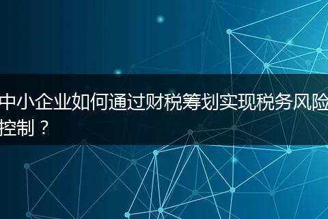 中小企业如何通过财税筹划实现税务风险控制？