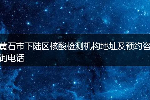 黄石市下陆区核酸检测机构地址及预约咨询电话