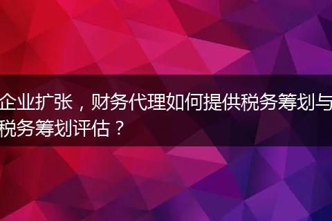 企业扩张，财务代理如何提供税务筹划与税务筹划评估？