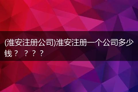 (淮安注册公司)淮安注册一个公司多少钱？ ？？？