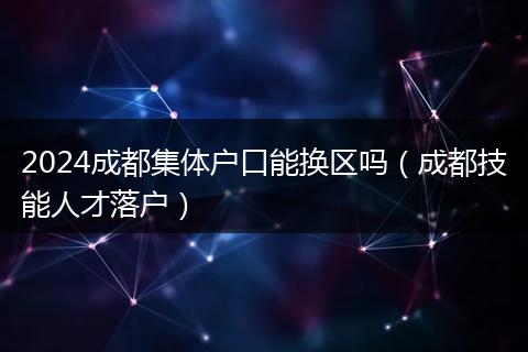 2024成都集体户口能换区吗（成都技能人才落户）