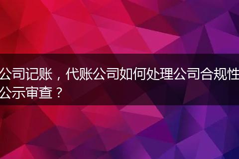 公司记账，代账公司如何处理公司合规性公示审查？