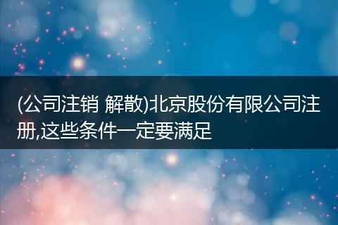 (公司注销 解散)北京股份有限公司注册,这些条件一定要满足